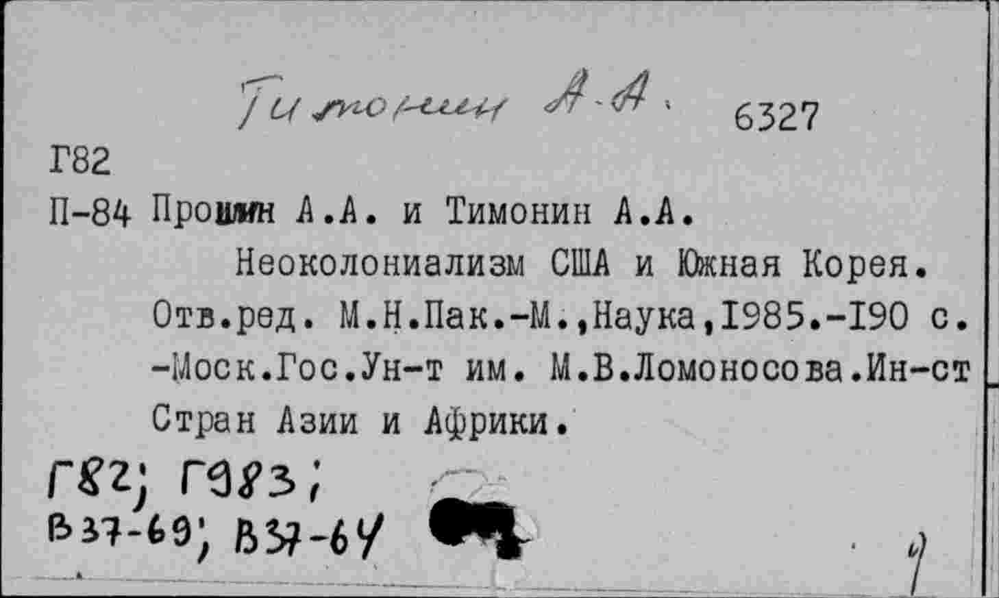 ﻿6327
Г82
П-84 Прошин А.А, и Тимонин А,А.
Неоколониализм США и Южная Корея. Отв.ред. М.Н.Пак.-М.,Наука,1985.-190 с. -Моск.Гос.Ун-т им. М.В.Ломоносова.Ин-ст Стран Азии и Африки.
; ■-
ву-6/	. л